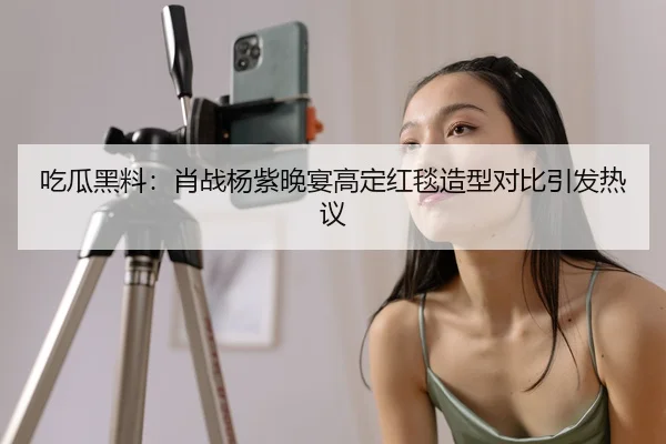 吃瓜黑料：肖战杨紫晚宴高定红毯造型对比引发热议